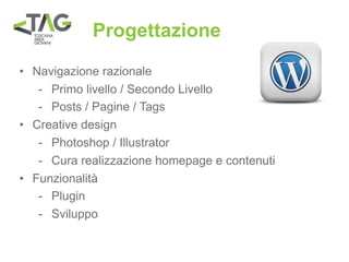Progettazione
• Navigazione razionale
   - Primo livello / Secondo Livello
   - Posts / Pagine / Tags
• Creative design
   - Photoshop / Illustrator
   - Cura realizzazione homepage e contenuti
• Funzionalità
   - Plugin
   - Sviluppo
 