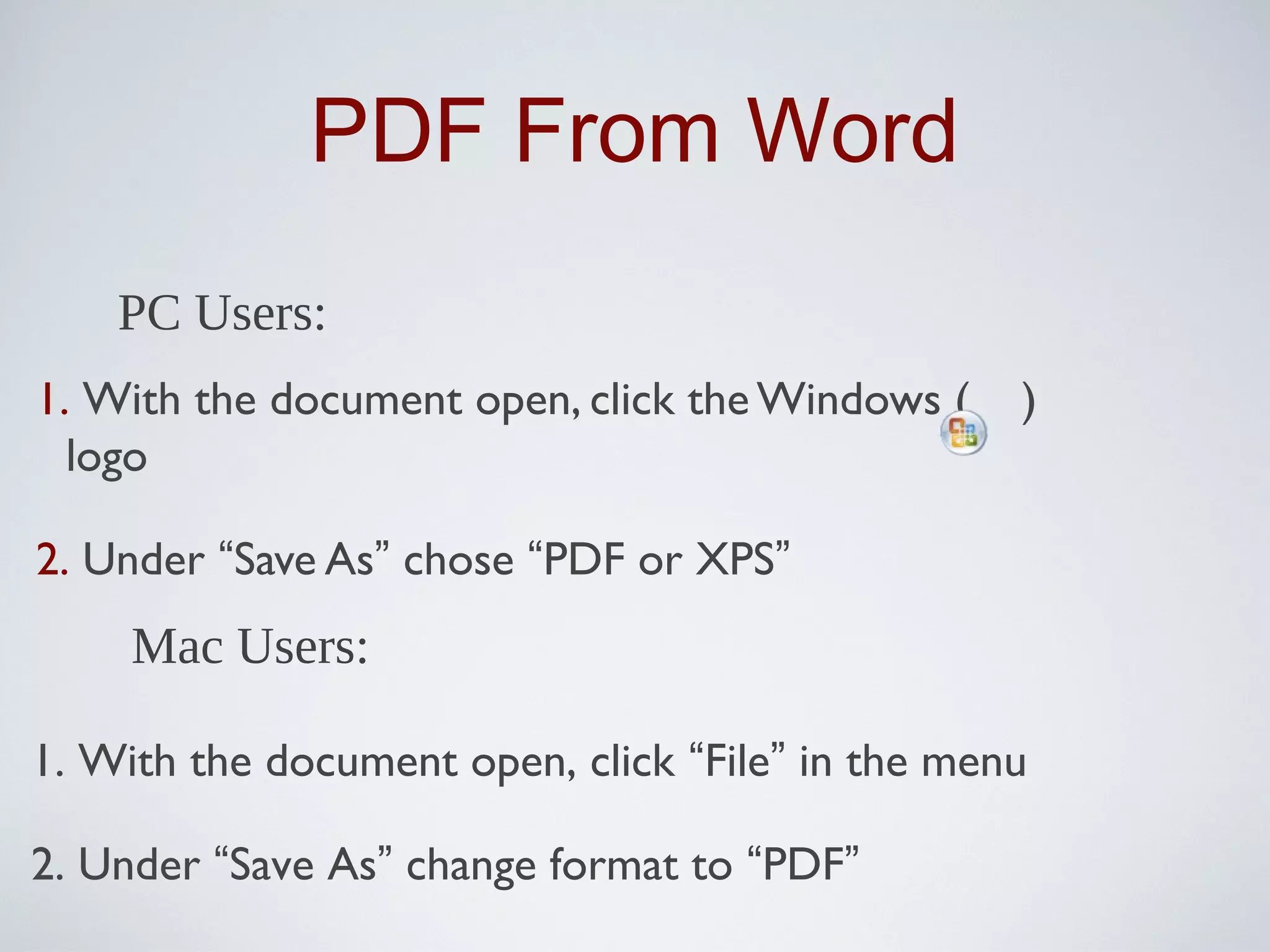 PDF From Word
    PC Users:
1. With the document open, click the Windows (    )
  logo

2. Under “Save As” chose “PDF or XPS”
     Mac Users:

1. With the document open, click “File” in the menu

2. Under “Save As” change format to “PDF”
 