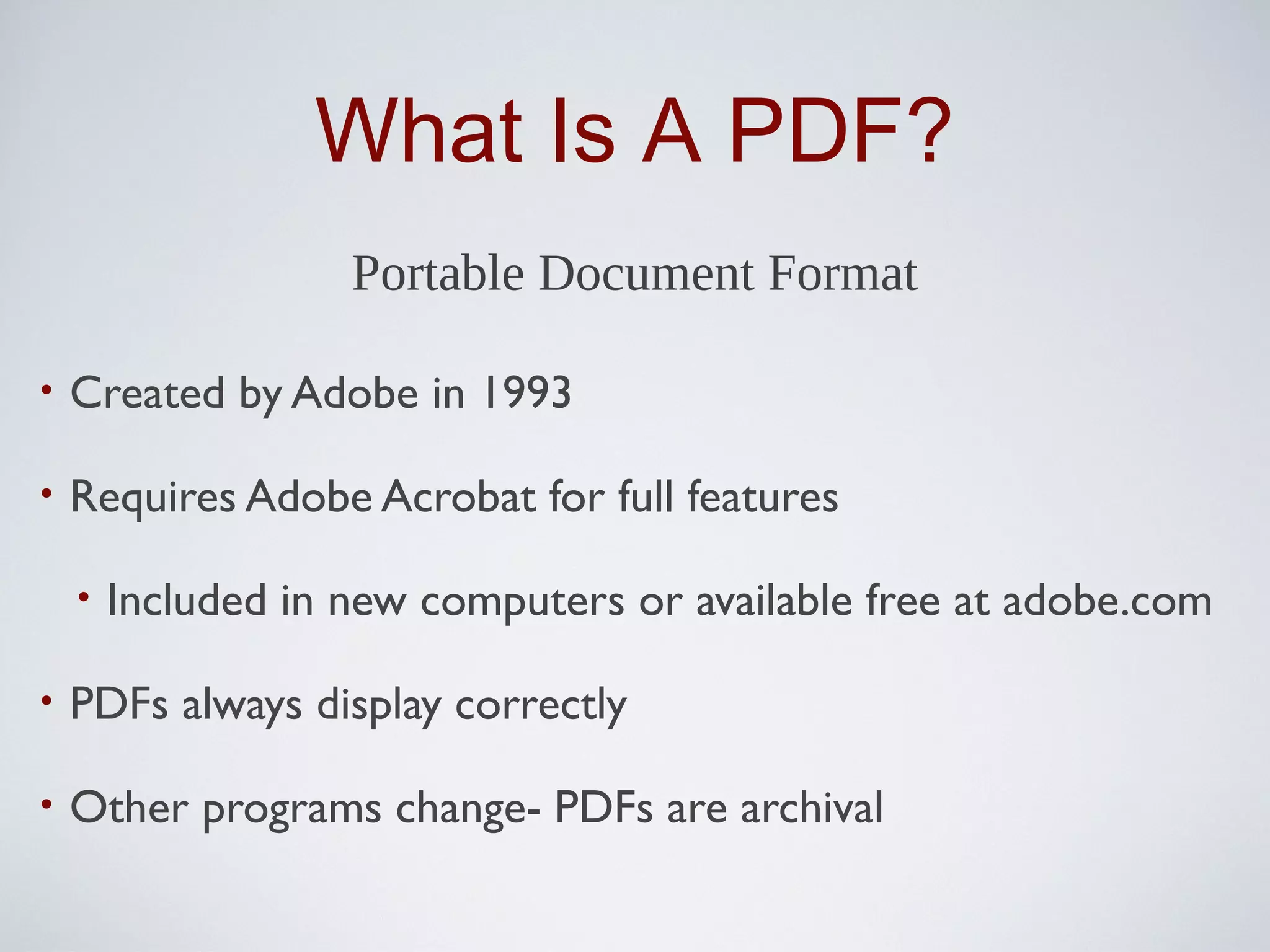 What Is A PDF?
                    Portable Document Format

•   Created by Adobe in 1993

•   Requires Adobe Acrobat for full features

    •   Included in new computers or available free at adobe.com

•   PDFs always display correctly

•   Other programs change- PDFs are archival
 