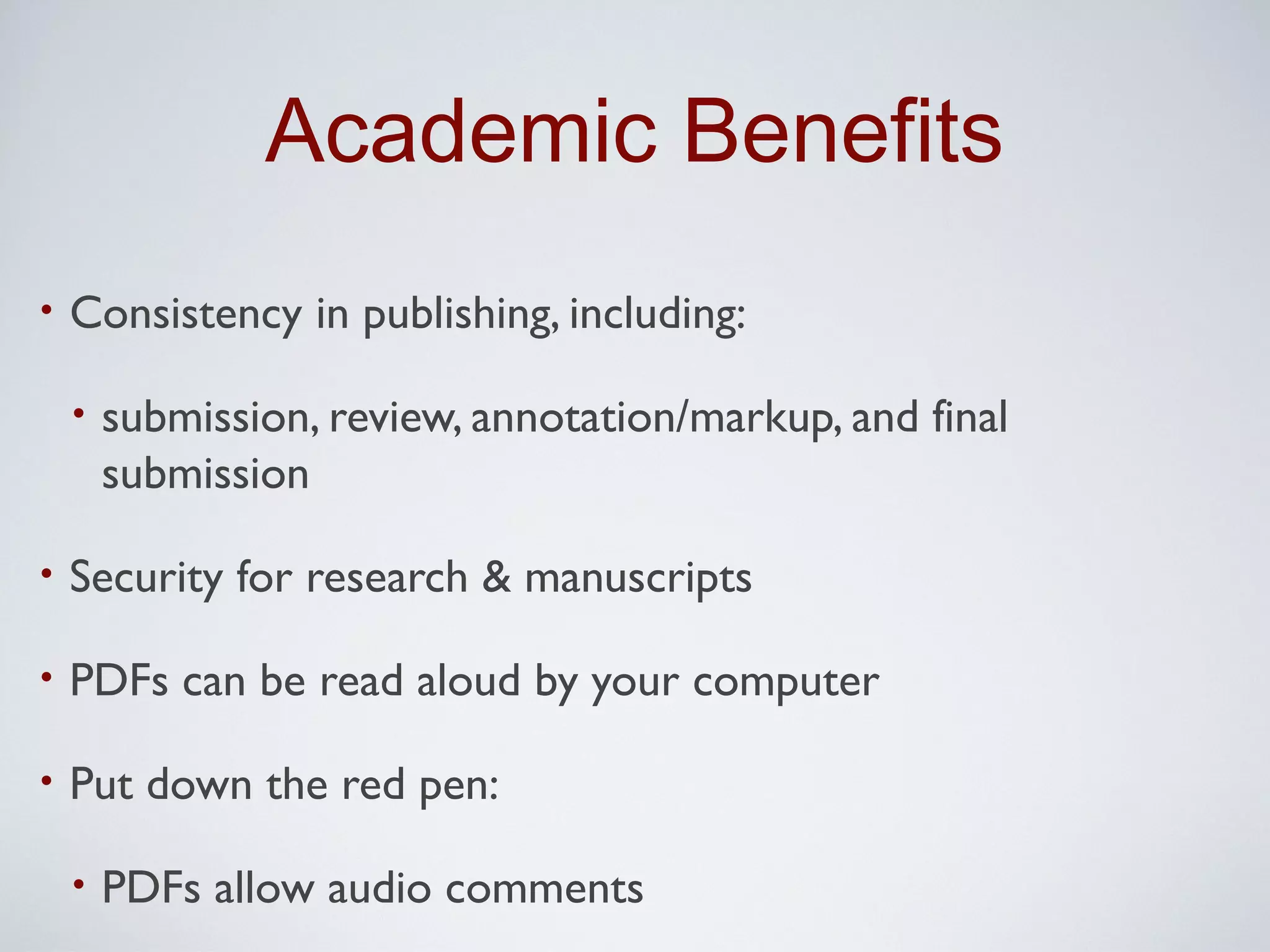 Academic Benefits
•   Consistency in publishing, including:

    •   submission, review, annotation/markup, and final
        submission

•   Security for research & manuscripts

•   PDFs can be read aloud by your computer

•   Put down the red pen:

    •   PDFs allow audio comments
 