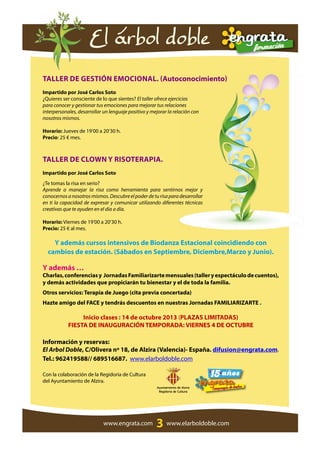 3
Taller de Gestión Emocional. (Autoconocimiento)
Impartido por José Carlos Soto
¿Quieres ser consciente de lo que sientes? El taller ofrece ejercicios
para conocer y gestionar tus emociones para mejorar tus relaciones
interpersonales, desarrollar un lenguaje positivo y mejorar la relación con
nosotros mismos.
Horario: Jueves de 19’00 a 20’30 h.
Precio: 25 € mes.
Taller de Clown y Risoterapia.
Impartido por José Carlos Soto
¿Te tomas la risa en serio?
Aprende a manejar la risa como herramienta para sentirnos mejor y
conocernosanosotrosmismos.Descubreelpoderdeturisaparadesarrollar
en ti la capacidad de expresar y comunicar utilizando diferentes técnicas
creativas que te ayuden en el día a día.
Horario: Viernes de 19’00 a 20’30 h.
Precio: 25 € al mes.
Y además cursos intensivos de Biodanza Estacional coincidiendo con
cambios de estación. (Sábados en Septiembre, Diciembre,Marzo y Junio).
Y además …
Charlas,conferenciasy JornadasFamiliarizartemensuales(talleryespectáculodecuentos),
y demás actividades que propiciarán tu bienestar y el de toda la familia.
Otros servicios: Terapia de Juego (cita previa concertada)
Hazte amigo del FACE y tendrás descuentos en nuestras Jornadas FAMILIARIZARTE .
Inicio clases : 14 de octubre 2013 (PLAZAS LIMITADAS)
FIESTA DE INAUGURACIÓN TEMPORADA: VIERNES 4 DE OCTUBRE
Información y reservas:
El Arbol Doble, C/Olivera nº 18, de Alzira (Valencia)- España. difusion@engrata.com.
Tel.: 962419588// 689516687. www.elarboldoble.com
Con la colaboración de la Regidoria de Cultura
del Ayuntamiento de Alzira.
El árbol doble
www.engrata.com www.elarboldoble.com
Ayuntamiento de Alzira
Regidoria de Cultura
 