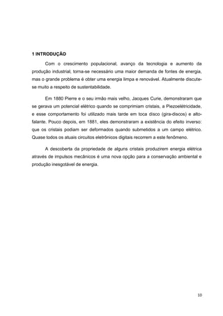 10
1 INTRODUÇÃO
Com o crescimento populacional, avanço da tecnologia e aumento da
produção industrial, torna-se necessário uma maior demanda de fontes de energia,
mas o grande problema é obter uma energia limpa e renovável. Atualmente discute-
se muito a respeito de sustentabilidade.
Em 1880 Pierre e o seu irmão mais velho, Jacques Curie, demonstraram que
se gerava um potencial elétrico quando se comprimiam cristais, a Piezoelétricidade,
e esse comportamento foi utilizado mais tarde em toca disco (gira-discos) e alto-
falante. Pouco depois, em 1881, eles demonstraram a existência do efeito inverso:
que os cristais podiam ser deformados quando submetidos a um campo elétrico.
Quase todos os atuais circuitos eletrônicos digitais recorrem a este fenômeno.
A descoberta da propriedade de alguns cristais produzirem energia elétrica
através de impulsos mecânicos é uma nova opção para a conservação ambiental e
produção inesgotável de energia.
 