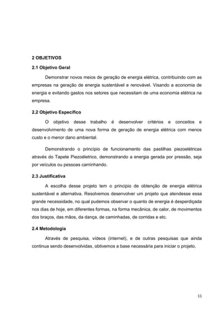 11
2 OBJETIVOS
2.1 Objetivo Geral
Demonstrar novos meios de geração de energia elétrica, contribuindo com as
empresas na geração de energia sustentável e renovável. Visando a economia de
energia e evitando gastos nos setores que necessitam de uma economia elétrica na
empresa.
2.2 Objetivo Específico
O objetivo desse trabalho é desenvolver critérios e conceitos e
desenvolvimento de uma nova forma de geração de energia elétrica com menos
custo e o menor dano ambiental.
Demonstrando o princípio de funcionamento das pastilhas piezoelétricas
através do Tapete Piezoéletrico, demonstrando a energia gerada por pressão, seja
por veículos ou pessoas caminhando.
2.3 Justificativa
A escolha desse projeto tem o principio de obtenção de energia elétrica
sustentável e alternativa. Resolvemos desenvolver um projeto que atendesse essa
grande necessidade, no qual pudemos observar o quanto de energia é desperdiçada
nos dias de hoje, em diferentes formas, na forma mecânica, de calor, de movimentos
dos braços, das mãos, da dança, de caminhadas, de corridas e etc.
2.4 Metodologia
Através de pesquisa, vídeos (internet), e de outras pesquisas que ainda
continua sendo desenvolvidas, obtivemos a base necessária para iniciar o projeto.
 