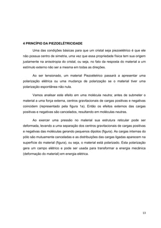 13
4 PRINCÍPIO DA PIEZOELÉTRICIDADE
Uma das condições básicas para que um cristal seja piezoelétrico é que ele
não possua centro de simetria, uma vez que essa propriedade física tem sua origem
justamente na anisotropia do cristal, ou seja, no fato da resposta do material a um
estímulo externo não ser a mesma em todas as direções.
Ao ser tensionado, um material Piezoéletrico passará a apresentar uma
polarização elétrica ou uma mudança de polarização se o material tiver uma
polarização espontânea não nula.
Vamos analisar este efeito em uma molécula neutra; antes de submeter o
material a uma força externa, centros gravitacionais de cargas positivas e negativas
coincidem (representado pela figura 1a). Então os efeitos externos das cargas
positivas e negativas são cancelados, resultando em moléculas neutras.
Ao exercer uma pressão no material sua estrutura reticular pode ser
deformada, levando a uma separação dos centros gravitacionais de cargas positivas
e negativas das moléculas gerando pequenos dipolos (figura). As cargas internas do
pólo são mutuamente canceladas e as distribuições das cargas ligadas aparecem na
superfície do material (figura), ou seja, o material está polarizado. Esta polarização
gera um campo elétrico e pode ser usada para transformar a energia mecânica
(deformação do material) em energia elétrica.
 