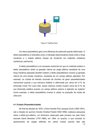 15
Figura 2: Pastilha Piezo
Um disco piezoelétrico gera uma diferença de potencial quando deformado. O
efeito piezoelétrico é entendido como a interação eletromecânica linear entre a força
mecânica e o estado elétrico (forças de Coulomb) em materiais cristalinos
(cerâmicos, polímeros).
O efeito piezoelétrico é um processo reversível em que os materiais exibem o
efeito piezoelétrico direto (a geração interna de carga elétrica resultante de uma
força mecânica aplicada) também exibem o efeito piezoeléctrico reverso (a geração
interna de uma tensão mecânica, resultante de um campo elétrico aplicado). Por
exemplo, os cristais de titanato zirconato de chumbo irá gerar piezoeletricidade
mensurável quando a sua estrutura estática é deformada por cerca de 0,1% da
dimensão inicial. Por outro lado, esses mesmos cristais mudam cerca de 0,1% da
sua dimensão estática quando um campo elétrico externo é aplicado ao material.
Como exemplo, o efeito piezoelétrico inverso é usado na produção de ondas de
ultra-som.
4.1 Cristais (Piezoelétricidade)
No final da década de 1870, o físico francês Paul Jacques Curie (1855-1941),
sob a direção do químico francês Charles Friedel (1832-1899), realizava pesquisas
sobre o efeito piro-elétrico, um fenômeno observado pela primeira vez pelo físico
escocês David Brewster (1781-1868), em 1824, no quartzo, e que consiste no
aparecimento de cargas elétricas em certos cristais quando eles são
 