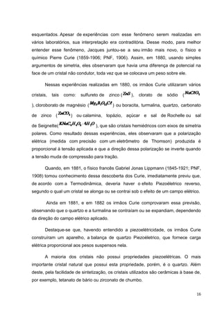 16
esquentados. Apesar de experiências com esse fenômeno serem realizadas em
vários laboratórios, sua interpretação era contraditória. Desse modo, para melhor
entender esse fenômeno, Jacques juntou-se a seu irmão mais novo, o físico e
químico Pierre Curie (1859-1906; PNF, 1906). Assim, em 1880, usando simples
argumentos de simetria, eles observaram que havia uma diferença de potencial na
face de um cristal não condutor, toda vez que se colocava um peso sobre ele.
Nessas experiências realizadas em 1880, os irmãos Curie utilizaram vários
cristais, tais como: sulfureto de zinco ( ), clorato de sódio (
), cloroborato de magnésio ( ) ou boracita, turmalina, quartzo, carbonato
de zinco ( ) ou calamina, topázio, açúcar e sal de Rochelle ou sal
de Seignette( ), que são cristais hemiédricos com eixos de simetria
polares. Como resultado dessas experiências, eles observaram que a polarização
elétrica (medida com precisão com um eletrômetro de Thomson) produzida é
proporcional à tensão aplicada e que a direção dessa polarização se inverte quando
a tensão muda de compressão para tração.
Quando, em 1881, o físico francês Gabriel Jonas Lippmann (1845-1921; PNF,
1908) tomou conhecimento dessa descoberta dos Curie, imediatamente previu que,
de acordo com a Termodinâmica, deveria haver o efeito Piezoéletrico reverso,
segundo o qual um cristal se alonga ou se contrai sob o efeito de um campo elétrico.
Ainda em 1881, e em 1882 os irmãos Curie comprovaram essa previsão,
observando que o quartzo e a turmalina se contraíam ou se expandiam, dependendo
da direção do campo elétrico aplicado.
Destaque-se que, havendo entendido a piezoelétricidade, os irmãos Curie
construíram um aparelho, a balança de quartzo Piezoéletrico, que fornece carga
elétrica proporcional aos pesos suspensos nela.
A maioria dos cristais não possui propriedades piezoelétricas. O mais
importante cristal natural que possui esta propriedade, porém, é o quartzo. Além
deste, pela facilidade de sintetização, os cristais utilizados são cerâmicas à base de,
por exemplo, tetanato de bário ou zirconato de chumbo.
 
