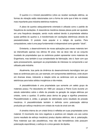 17
O quartzo é o mineral piezoelétrico (vibra ao receber excitação elétrica, as
formas de vibração estão relacionadas com a forma de corte que é feito no cristal)
mais importante para indústria eletrônica moderna.
A placa de quartzo adequadamente orientada é utilizada como o padrão de
frequência de oscilações. A ressonância mecânica dessas placas pode ser ajustada
em uma frequência desejada, sendo muito estável devido à propriedade elástica
quase perfeita do quartzo e, é transformada em oscilações eletrônicas através da
piezoeletricidade. O produto mais popular é o relógio de quartzo. Para
computadores, este é uma peça fundamental e indispensável como gerador “clock”.
Entretanto, o desenvolvimento de novas aplicações para esses materiais tem
se intensificado apenas nos últimos 50 anos. Isto se deve não só ao conjunto
inusitado de propriedades que os cerâmicos podem apresentar como materiais de
Engenharia, mas também à sua complexidade de fabricação, isto é, fazer com que
após processamento, apareçam as propriedades de interesse no componente a ser
utilizado pela indústria.
Atualmente, boa parte da dinâmica do desenvolvimento tecnológico tem por
base as cerâmicas para uso, por exemplo, em componentes eletrônicos, onde atuam
em diversas áreas, indicando a relação entre as cerâmicas com as subclasses
eletrônicas para todos sólidos inorgânicos e não-metais.
A piezoelétricidade é uma propriedade que somente um seleto grupo de
materiais possui. Foi descoberta em 1880 por Jacques e Pierre Curie durante um
estudo sistemático sobre o efeito da pressão na geração de cargas elétricas por
cristais, como o quartzo. O prefixo piezo deriva do grego e significa pressionar.
Piezoelétricidade é, então, a geração de eletricidade como resultado de pressão
mecânica. A piezoelétricidade também é definida como polarização elétrica
produzida por esforço mecânico em cristais de muda de sinal com ele.
A simetria interna de um cristal iônico é refletida em suas propriedades como
material. O movimento dos íons negativos e positivos em relação uns aos outros
(como resultado de esforço mecânico) produz dipolos elétricos, isto é, polarização.
Para materiais que são piezelétricos, mas não são ferroelétricos (não possuem
polarização espontânea), o esforço é o único gerador de dipolos.
 