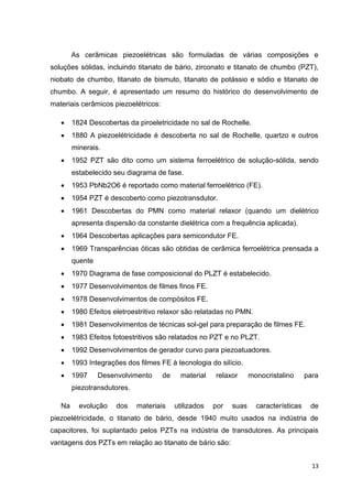 13
As cerâmicas piezoelétricas são formuladas de várias composições e
soluções sólidas, incluindo titanato de bário, zirconato e titanato de chumbo (PZT),
niobato de chumbo, titanato de bismuto, titanato de potássio e sódio e titanato de
chumbo. A seguir, é apresentado um resumo do histórico do desenvolvimento de
materiais cerâmicos piezoelétricos:
 1824 Descobertas da piroeletricidade no sal de Rochelle.
 1880 A piezoelétricidade é descoberta no sal de Rochelle, quartzo e outros
minerais.
 1952 PZT são dito como um sistema ferroelétrico de solução-sólida, sendo
estabelecido seu diagrama de fase.
 1953 PbNb2O6 é reportado como material ferroelétrico (FE).
 1954 PZT é descoberto como piezotransdutor.
 1961 Descobertas do PMN como material relaxor (quando um dielétrico
apresenta dispersão da constante dielétrica com a frequência aplicada).
 1964 Descobertas aplicações para semicondutor FE.
 1969 Transparências óticas são obtidas de cerâmica ferroelétrica prensada a
quente
 1970 Diagrama de fase composicional do PLZT é estabelecido.
 1977 Desenvolvimentos de filmes finos FE.
 1978 Desenvolvimentos de compósitos FE.
 1980 Efeitos eletroestritivo relaxor são relatadas no PMN.
 1981 Desenvolvimentos de técnicas sol-gel para preparação de filmes FE.
 1983 Efeitos fotoestritivos são relatados no PZT e no PLZT.
 1992 Desenvolvimentos de gerador curvo para piezoatuadores.
 1993 Integrações dos filmes FE à tecnologia do silício.
 1997 Desenvolvimento de material relaxor monocristalino para
piezotransdutores.
Na evolução dos materiais utilizados por suas características de
piezoelétricidade, o titanato de bário, desde 1940 muito usados na indústria de
capacitores, foi suplantado pelos PZTs na indústria de transdutores. As principais
vantagens dos PZTs em relação ao titanato de bário são:
 