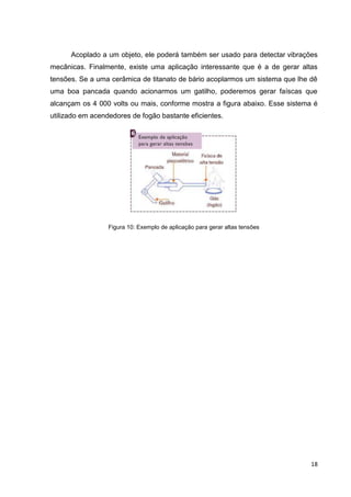 18
Acoplado a um objeto, ele poderá também ser usado para detectar vibrações
mecânicas. Finalmente, existe uma aplicação interessante que é a de gerar altas
tensões. Se a uma cerâmica de titanato de bário acoplarmos um sistema que lhe dê
uma boa pancada quando acionarmos um gatilho, poderemos gerar faíscas que
alcançam os 4 000 volts ou mais, conforme mostra a figura abaixo. Esse sistema é
utilizado em acendedores de fogão bastante eficientes.
Figura 10: Exemplo de aplicação para gerar altas tensões
 