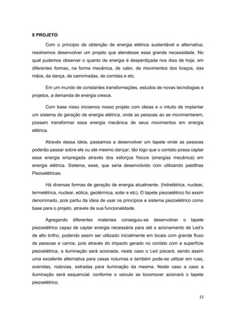 22
8 PROJETO
Com o principio de obtenção de energia elétrica sustentável e alternativa,
resolvemos desenvolver um projeto que atendesse essa grande necessidade. No
qual pudemos observar o quanto de energia é desperdiçada nos dias de hoje, em
diferentes formas, na forma mecânica, de calor, de movimentos dos braços, das
mãos, da dança, de caminhadas, de corridas e etc.
Em um mundo de constantes transformações, estudos de novas tecnologias e
projetos, a demanda de energia cresce.
Com base nisso iniciamos nosso projeto com ideias e o intuito de implantar
um sistema de geração de energia elétrica, onde as pessoas ao se movimentarem,
possam transformar essa energia mecânica de seus movimentos em energia
elétrica.
Através dessa ideia, passamos a desenvolver um tapete onde as pessoas
poderão passar sobre ele ou ate mesmo dançar, tão logo que o contato possa captar
essa energia empregada através dos esforços físicos (energias mecânica) em
energia elétrica. Sistema, esse, que seria desenvolvido com utilizando pastilhas
Piezoelétricas.
Há diversas formas de geração de energia atualmente, (hidrelétrica, nuclear,
termelétrica, nuclear, eólica, geotérmica, solar e etc). O tapete piezoelétrico foi assim
denominado, pois partiu da ideia de usar os princípios e sistema piezoelétrico como
base para o projeto, através de sua funcionalidade.
Agregando diferentes materiais conseguiu-se desenvolver o tapete
piezoelétrico capaz de captar energia necessária para até o acionamento de Led’s
de alto brilho, podendo assim ser utilizado inicialmente em locais com grande fluxo
de pessoas e carros, pois através do impacto gerado no contato com a superfície
piezoelétrica, a iluminação será acionada, neste caso o Led piscará, sendo assim
uma excelente alternativa para casas noturnas e também pode-se utilizar em ruas,
avenidas, rodovias, estradas para iluminação da mesma. Neste caso a caso a
iluminação será sequencial, conforme o veiculo se locomover acionará o tapete
piezoelétrico.
 