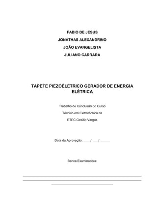 FABIO DE JESUS
JONATHAS ALEXANDRINO
JOÃO EVANGELISTA
JULIANO CARRARA
TAPETE PIEZOÉLETRICO GERADOR DE ENERGIA
ELÉTRICA
Trabalho de Conclusão do Curso
Técnico em Eletrotécnica da
ETEC Getúlio Vargas
Data da Aprovação: ____/____/______
Banca Examinadora:
___________________________________________________________________________
___________________________________________________________________________
_______________________________________
 