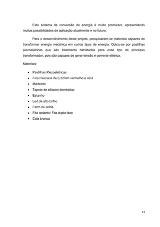 23
Este sistema de conversão de energia é muito promissor, apresentando
muitas possibilidades de aplicação atualmente e no futuro.
Para o desenvolvimento deste projeto, pesquisaram-se materiais capazes de
transformar energia mecânica em outros tipos de energia. Optou-se por pastilhas
piezoelétricas que são totalmente habilitadas para esse tipo de processo
transformador, pois são capazes de gerar tensão e corrente elétrica.
Materiais:
 Pastilhas Piezoelétricas
 Fios Flexíveis de 0,32mm vermelho e azul
 Madeirite
 Tapete de silicone doméstico
 Estanho
 Led de alto brilho
 Ferro de solda
 Fita isolante/ Fita dupla face
 Cola branca
 