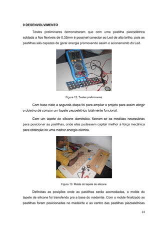 24
9 DESENVOLVIMENTO
Testes preliminares demonstraram que com uma pastilha piezoelétrica
soldada a fios flexíveis de 0,32mm é possível conectar ao Led de alto brilho, pois as
pastilhas são capazes de gerar energia promovendo assim o acionamento do Led.
Figura 12: Testes preliminares
Com base nisto a segunda etapa foi para ampliar o projeto para assim atingir
o objetivo de compor um tapete piezoelétrico totalmente funcional.
Com um tapete de silicone doméstico, fizeram-se as medidas necessárias
para posicionar as pastilhas, onde elas pudessem capitar melhor a força mecânica
para obtenção de uma melhor energia elétrica.
Figura 13: Molde do tapete de silicone
Definidas as posições onde as pastilhas serão acomodadas, o molde do
tapete de silicone foi transferido pra a base do madeirite. Com o molde finalizado as
pastilhas foram posicionadas no madeirite e ao centro das pastilhas piezoelétricas
 
