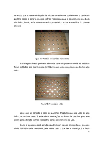 25
de modo que o relevo do tapete de silicone ao estar em contato com o centro da
pastilha passe a gerar a energia elétrica necessária para o acionamento dos Leds
alto brilho, isto é, após sofrerem o esforço mecânico sobre a superfície do piso de
silicone.
Figura 14: Pastilhas posicionadas no madeirite
Na imagem abaixo podemos observar parte do processo onde as pastilhas
foram soldadas aos fios flexíveis de 0,32mm que serão conectados ao Led de alto
brilho.
Figura 15: Processo de solda
Logo que se conecta a base de pastilhas Piezoelétricas aos Leds de alto
brilho, o próximo passo é estabelecer contrações na base da pastilha, para que
assim gere a tensão elétrica necessária para o acionamento do Led.
Como a tensão só será gerada a partir de um esforço em sua base, o peso e
altura não tem tanta relevância, pois neste caso o que faz a diferença é a força
 
