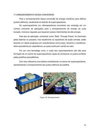 29
11 ARMAZENAMENTO DESSA CONVERSÃO
Para o armazenamento dessa conversão de energia mecânica para elétrica
(pulsos elétricos), atualmente só através de supercapacitores.
Os supercapacitores (ou ultracapacitores) encontram seu emprego em um
número crescente de aplicações para o armazenamento de energia de curta
duração, inclusive naquelas que requerem pulsos intermitentes de alta energia.
Este tipo de aplicação, conhecido como “Ride- Through Power” foi dominado
pelas baterias no passado, mas atualmente os capacitores de dupla camada, estão
fazendo um rápido progresso em características como preço, tamanho e resistência-
série equivalente por capacitância, as quais continuam caindo de valor.
Por ser uma tecnologia nova, o custo dos supercapacitores são alto para
formação de um banco de supercapacitores capas de armazenar os pulsos emitidos
pelas pastilhas piezoelétricas.
Com isso utilizamos uma bateria simbolizando um banco de supercapacitores,
representando o armazenamento dos pulsos elétricos da pastilha.
Figura 16: Armazenamento
 