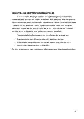 30
12 LIMITAÇÕES DOS MATERIAIS PIEZOELÉTRICOS
O conhecimento das propriedades e aplicações das principais cerâmicas
comerciais pode possibilitar a escolha do material mais adequado, mas não garante
necessariamente o bom funcionamento, a estabilidade e a vida útil do dispositivo em
que será utilizada. Portanto, é muito importante ter conhecimento das limitações
inerentes a estes materiais para a realização de um “desenvolvimento preventivo”,
evitando assim, pré-projetos para contornar problemas previsíveis.
As principais limitações dos materiais piezelétricos são as seguintes:
 Envelhecimento natural (e acelerado pelas condições de uso)
 Instabilidade das propriedades em função de variações de temperatura.
 Limites de excitação elétricos e mecânicos.
Sendo a temperatura e suas variações as principais protagonistas destas limitações.
 