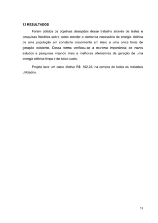 31
13 RESULTADOS
Foram obtidos os objetivos desejados desse trabalho através de testes e
pesquisas literárias sobre como atender a demanda necessária da energia elétrica
de uma população em constante crescimento em meio a uma única fonte de
geração existente. Dessa forma verificou-se a extrema importância de novos
estudos e pesquisas visando mais e melhores alternativas de geração de uma
energia elétrica limpa e de baixo custo.
Projeto teve um custo efetivo R$: 102,25, na compra de todos os materiais
utilizados.
 