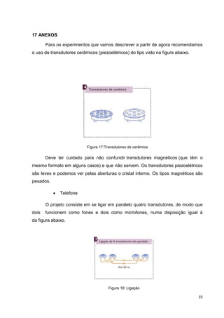 35
17 ANEXOS
Para os experimentos que vamos descrever a partir de agora recomendamos
o uso de transdutores cerâmicos (piezoelétricos) do tipo visto na figura abaixo.
Figura 17:Transdutores de cerâmica
Deve ter cuidado para não confundir transdutores magnéticos (que têm o
mesmo formato em alguns casos) e que não servem. Os transdutores piezoelétricos
são leves e podemos ver pelas aberturas o cristal interno. Os tipos magnéticos são
pesados.
 Telefone
O projeto consiste em se ligar em paralelo quatro transdutores, de modo que
dois funcionem como fones e dois como microfones, numa disposição igual à
da figura abaixo.
Figura 18: Ligação
 