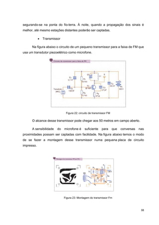 38
segurando-se na ponta do fio-terra. À noite, quando a propagação dos sinais é
melhor, até mesmo estações distantes poderão ser captadas.
 Transmissor
Na figura abaixo o circuito de um pequeno transmissor para a faixa de FM que
usa um transdutor piezoelétrico como microfone.
Figura 22: circuito de transmissor FM
O alcance desse transmissor pode chegar aos 50 metros em campo aberto.
A sensibilidade do microfone é suficiente para que conversas nas
proximidades possam ser captadas com facilidade. Na figura abaixo temos o modo
de se fazer a montagem desse transmissor numa pequena placa de circuito
impresso.
Figura 23: Montagem do transmissor Fm
 