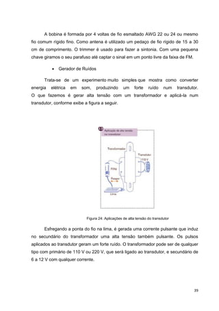 39
A bobina é formada por 4 voltas de fio esmaltado AWG 22 ou 24 ou mesmo
fio comum rígido fino. Como antena é utilizado um pedaço de fio rígido de 15 a 30
cm de comprimento. O trimmer é usado para fazer a sintonia. Com uma pequena
chave giramos o seu parafuso até captar o sinal em um ponto livre da faixa de FM.
 Gerador de Ruídos
Trata-se de um experimento muito simples que mostra como converter
energia elétrica em som, produzindo um forte ruído num transdutor.
O que fazemos é gerar alta tensão com um transformador e aplicá-la num
transdutor, conforme exibe a figura a seguir.
Figura 24: Aplicações de alta tensão do transdutor
Esfregando a ponta do fio na lima, é gerada uma corrente pulsante que induz
no secundário do transformador uma alta tensão também pulsante. Os pulsos
aplicados ao transdutor geram um forte ruído. O transformador pode ser de qualquer
tipo com primário de 110 V ou 220 V, que será ligado ao transdutor, e secundário de
6 a 12 V com qualquer corrente.
 