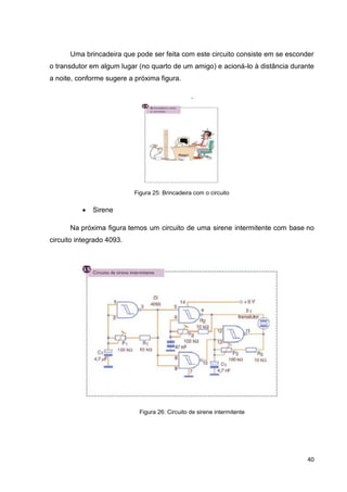 40
Uma brincadeira que pode ser feita com este circuito consiste em se esconder
o transdutor em algum lugar (no quarto de um amigo) e acioná-lo à distância durante
a noite, conforme sugere a próxima figura.
.
Figura 25: Brincadeira com o circuito
 Sirene
Na próxima figura temos um circuito de uma sirene intermitente com base no
circuito integrado 4093.
Figura 26: Circuito de sirene intermitente
 