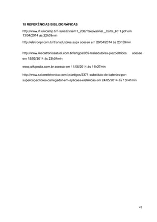 42
18 REFERÊNCIAS BIBLIOGRÁFICAS
http://www.ifi.unicamp.br/~lunazzi/sem1_2007/GeovannaL_Cotta_RF1.pdf em
13/04/2014 às 22h39min
http://eletronpi.com.br/transdutores.aspx acesso em 20/04/2014 às 23h59min
http://www.mecatronicaatual.com.br/artigos/969-transdutores-piezoeltricos acesso
em 15/05/2014 às 23h54min
www.wikipedia.com.br acesso em 11/05/2014 às 14h27min
http://www.sabereletronica.com.br/artigos/2371-substituio-de-baterias-por-
supercapacitores-carregador-em-aplicaes-eletrnicas em 24/05/2014 às 15h41min
 