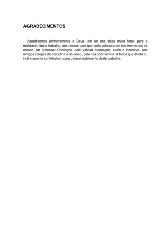 AGRADECIMENTOS
Agradecemos primeiramente a Deus, por ter nos dado muita força para a
realização deste trabalho, aos nossos pais que tanto colaboraram nos momentos de
estudo. Ao professor Domingos, pela valiosa orientação, apoio e incentivo. Aos
amigos colegas da disciplina e do curso, pela rica convivência. A todos que direta ou
indiretamente contribuíram para o desenvolvimento deste trabalho.
 