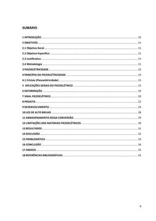 9
SUMÁRIO
1 INTRODUÇÃO..................................................................................................................................... 10
2 OBJETIVOS.......................................................................................................................................... 11
2.1 Objetivo Geral................................................................................................................................. 11
2.2 Objetivo Específico ......................................................................................................................... 11
2.3 Justificativa ..................................................................................................................................... 11
2.4 Metodologia ................................................................................................................................... 11
3 PIEZOELÉTRICIDADE........................................................................................................................... 12
4 PRINCÍPIO DA PIEZOELÉTRICIDADE................................................................................................... 13
4.1 Cristais (Piezoelétricidade)............................................................................................................. 15
5 APLICAÇÕES GERAIS DO PIEZOELÉTRICO......................................................................................... 15
6 DEFORMAÇÃO ................................................................................................................................... 19
7 SINAL PIEZOELÉTRICO........................................................................................................................ 20
8 PROJETO............................................................................................................................................. 22
9 DESENVOLVIMENTO.......................................................................................................................... 24
10 LED DE ALTO BRILHO ....................................................................................................................... 28
11 ARMAZENAMENTO DESSA CONVERSÃO ........................................................................................ 29
12 LIMITAÇÕES DOS MATERIAIS PIEZOELÉTRICOS.............................................................................. 30
13 RESULTADOS.................................................................................................................................... 31
14 DISCUSSÃO....................................................................................................................................... 32
15 PROBLEMÁTICA ............................................................................................................................... 33
16 CONCLUSÃO..................................................................................................................................... 34
17 ANEXOS............................................................................................................................................ 35
18 REFERÊNCIAS BIBLIOGRÁFICAS....................................................................................................... 42
 