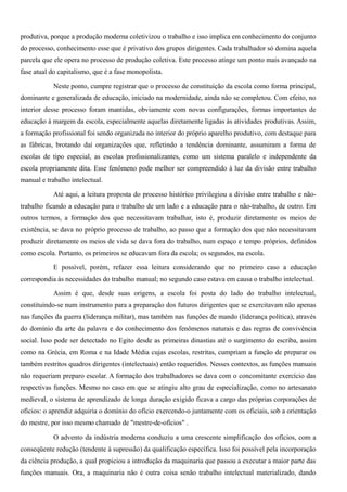 produtiva, porque a produção moderna coletivizou o trabalho e isso implica em conhecimento do conjunto
do processo, conhecimento esse que é privativo dos grupos dirigentes. Cada trabalhador só domina aquela
parcela que ele opera no processo de produção coletiva. Este processo atinge um ponto mais avançado na
fase atual do capitalismo, que é a fase monopolista.

            Neste ponto, cumpre registrar que o processo de constituição da escola como forma principal,
dominante e generalizada de educação, iniciado na modernidade, ainda não se completou. Com efeito, no
interior desse processo foram mantidas, obviamente com novas configurações, formas importantes de
educação à margem da escola, especialmente aquelas diretamente ligadas às atividades produtivas. Assim,
a formação profissional foi sendo organizada no interior do próprio aparelho produtivo, com destaque para
as fábricas, brotando daí organizações que, refletindo a tendência dominante, assumiram a forma de
escolas de tipo especial, as escolas profissionalizantes, como um sistema paralelo e independente da
escola propriamente dita. Esse fenômeno pode melhor ser compreendido à luz da divisão entre trabalho
manual e trabalho intelectual.

            Até aqui, a leitura proposta do processo histórico privilegiou a divisão entre trabalho e não-
trabalho ficando a educação para o trabalho de um lado e a educação para o não-trabalho, de outro. Em
outros termos, a formação dos que necessitavam trabalhar, isto é, produzir diretamente os meios de
existência, se dava no próprio processo de trabalho, ao passo que a formação dos que não necessitavam
produzir diretamente os meios de vida se dava fora do trabalho, num espaço e tempo próprios, definidos
como escola. Portanto, os primeiros se educavam fora da escola; os segundos, na escola.

            E possível, porém, refazer essa leitura considerando que no primeiro caso a educação
correspondia às necessidades do trabalho manual; no segundo caso estava em causa o trabalho intelectual.

            Assim é que, desde suas origens, a escola foi posta do lado do trabalho intelectual,
constituindo-se num instrumento para a preparação dos futuros dirigentes que se exercitavam não apenas
nas funções da guerra (liderança militar), mas também nas funções de mando (liderança política), através
do domínio da arte da palavra e do conhecimento dos fenômenos naturais e das regras de convivência
social. Isso pode ser detectado no Egito desde as primeiras dinastias até o surgimento do escriba, assim
como na Grécia, em Roma e na Idade Média cujas escolas, restritas, cumpriam a função de preparar os
também restritos quadros dirigentes (intelectuais) então requeridos. Nesses contextos, as funções manuais
não requeriam preparo escolar. A formação dos trabalhadores se dava com o concomitante exercício das
respectivas funções. Mesmo no caso em que se atingiu alto grau de especialização, como no artesanato
medieval, o sistema de aprendizado de longa duração exigido ficava a cargo das próprias corporações de
ofícios: o aprendiz adquiria o domínio do ofício exercendo-o juntamente com os oficiais, sob a orientação
do mestre, por isso mesmo chamado de "mestre-de-ofícios" .

            O advento da indústria moderna conduziu a uma crescente simplificação dos ofícios, com a
conseqüente redução (tendente à supressão) da qualificação específica. Isso foi possível pela incorporação
da ciência produção, a qual propiciou a introdução da maquinaria que passou a executar a maior parte das
funções manuais. Ora, a maquinaria não é outra coisa senão trabalho intelectual materializado, dando
 