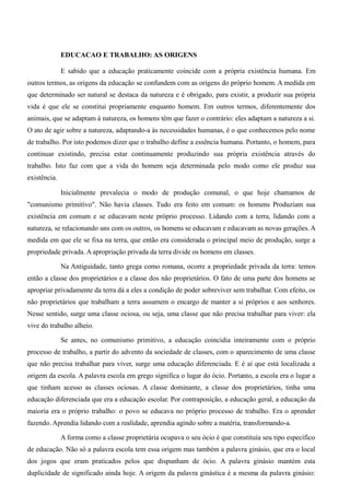 EDUCACAO E TRABALHO: AS ORIGENS

              E sabido que a educação praticamente coincide com a própria existência humana. Em
outros termos, as origens da educação se confundem com as origens do próprio homem. A medida em
que determinado ser natural se destaca da natureza e é obrigado, para existir, a produzir sua própria
vida é que ele se constitui propriamente enquanto homem. Em outros termos, diferentemente dos
animais, que se adaptam à natureza, os homens têm que fazer o contrário: eles adaptam a natureza a si.
O ato de agir sobre a natureza, adaptando-a às necessidades humanas, é o que conhecemos pelo nome
de trabalho. Por isto podemos dizer que o trabalho define a essência humana. Portanto, o homem, para
continuar existindo, precisa estar continuamente produzindo sua própria existência através do
trabalho. Isto faz com que a vida do homem seja determinada pelo modo como ele produz sua
existência.

              Inicialmente prevalecia o modo de produção comunal, o que hoje chamamos de
"comunismo primitivo". Não havia classes. Tudo era feito em comum: os homens Produziam sua
existência em comum e se educavam neste próprio processo. Lidando com a terra, lidando com a
natureza, se relacionando uns com os outros, os homens se educavam e educavam as novas gerações. A
medida em que ele se fixa na terra, que então era considerada o principal meio de produção, surge a
propriedade privada. A apropriação privada da terra divide os homens em classes.

              Na Antiguidade, tanto grega como romana, ocorre a propriedade privada da terra: temos
então a classe dos proprietários e a classe dos não proprietários. O fato de uma parte dos homens se
apropriar privadamente da terra dá a eles a condição de poder sobreviver sem trabalhar. Com efeito, os
não proprietários que trabalham a terra assumem o encargo de manter a si próprios e aos senhores.
Nesse sentido, surge uma classe ociosa, ou seja, uma classe que não precisa trabalhar para viver: ela
vive do trabalho alheio.

              Se antes, no comunismo primitivo, a educação coincidia inteiramente com o próprio
processo de trabalho, a partir do advento da sociedade de classes, com o aparecimento de uma classe
que não precisa trabalhar para viver, surge uma educação diferenciada. E é aí que está localizada a
origem da escola. A palavra escola em grego significa o lugar do ócio. Portanto, a escola era o lugar a
que tinham acesso as classes ociosas. A classe dominante, a classe dos proprietários, tinha uma
educação diferenciada que era a educação escolar. Por contraposição, a educação geral, a educação da
maioria era o próprio trabalho: o povo se educava no próprio processo de trabalho. Era o aprender
fazendo. Aprendia lidando com a realidade, aprendia agindo sobre a matéria, transformando-a.

              A forma como a classe proprietária ocupava o seu ócio é que constituía seu tipo específico
de educação. Não só a palavra escola tem essa origem mas também a palavra ginásio, que era o local
dos jogos que eram praticados pelos que dispunham de ócio. A palavra ginásio mantém esta
duplicidade de significado ainda hoje. A origem da palavra ginástica é a mesma da palavra ginásio:
 