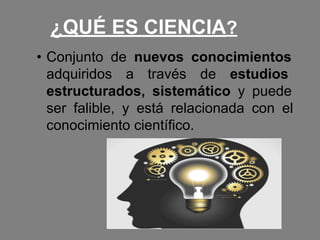 ¿QUÉ ES CIENCIA?
• Conjunto de nuevos conocimientos
adquiridos a través de estudios
estructurados, sistemático y puede
ser falible, y está relacionada con el
conocimiento científico.
 