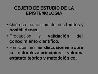 OBJETO DE ESTUDIO DE LA
EPISTEMOLOGÍA
• Qué es el conocimiento, sus límites y
posibilidades.
• Producción y validación del
conocimiento científico.
• Participar en las discusiones sobre
la naturaleza,principios, valores,
estatuto teórico y metodológico.
 
