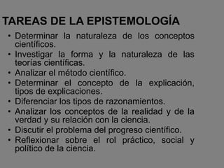 TAREAS DE LA EPISTEMOLOGÍA
• Determinar la naturaleza de los conceptos
científicos.
• Investigar la forma y la naturaleza de las
teorías científicas.
• Analizar el método científico.
• Determinar el concepto de la explicación,
tipos de explicaciones.
• Diferenciar los tipos de razonamientos.
• Analizar los conceptos de la realidad y de la
verdad y su relación con la ciencia.
• Discutir el problema del progreso científico.
• Reflexionar sobre el rol práctico, social y
político de la ciencia.
 