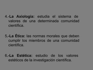 4.-La Axiología: estudia el sistema de
valores de una determinada comunidad
científica.
5.-La Ética: las normas morales que deben
cumplir los miembros de una comunidad
científica.
6.-La Estética: estudio de los valores
estéticos de la investigación científica.
 