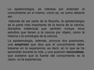 La epistemología, se interesa por entender el
conocimiento en sí mismo, como es, no como debería
ser.
Además de ser parte de la filosofía, la epistemología
es la parte más importante de la teoría de la ciencia,
disciplina intelectual que también incluye otros
estudios que tienen a la ciencia por objeto, como la
historia o la sociología de la ciencia.
La epistemología, además, provoca dos posiciones,
una empirista que dice que el conocimiento debe
basarse en la experiencia, es decir, en lo que se ha
aprendido durante la vida, y una posición racionalista,
que sostiene que la fuente del conocimiento es la
razón, no la experiencia.
 