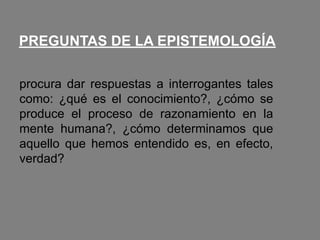 PREGUNTAS DE LA EPISTEMOLOGÍA
procura dar respuestas a interrogantes tales
como: ¿qué es el conocimiento?, ¿cómo se
produce el proceso de razonamiento en la
mente humana?, ¿cómo determinamos que
aquello que hemos entendido es, en efecto,
verdad?
 