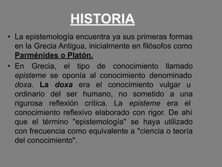HISTORIA
• La epistemología encuentra ya sus primeras formas
en la Grecia Antigua, inicialmente en filósofos como
Parménides o Platón.
• En Grecia, el tipo de conocimiento llamado
episteme se oponía al conocimiento denominado
doxa. La doxa era el conocimiento vulgar u
ordinario del ser humano, no sometido a una
rigurosa reflexión crítica. La episteme era el
conocimiento reflexivo elaborado con rigor. De ahí
que el término "epistemología" se haya utilizado
con frecuencia como equivalente a "ciencia o teoría
del conocimiento".
 