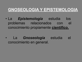 GNOSEOLOGIA Y EPISTEMOLOGIA
• La Epistemología estudia los
problemas relacionados con el
conocimiento propiamente científico.
• La Gnoseología estudia el
conocimiento en general.
 