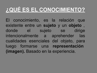 ¿QUÉ ES EL CONOCIMIENTO?
El conocimiento, es la relación que
existente entre un sujeto y un objeto ,
donde el sujeto se dirige
intencionalmente a aprehender las
cualidades esenciales del objeto, para
luego formarse una representación
(imagen). Basado en la experiencia.
 