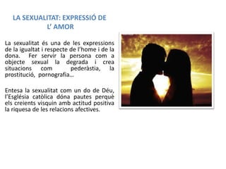 LA SEXUALITAT: EXPRESSIÓ DE
L’ AMOR
La sexualitat és una de les expressions
de la igualtat i respecte de l’home i de la
dona. Fer servir la persona com a
objecte sexual la degrada i crea
situacions com
pederàstia, la
prostitució, pornografia…
Entesa la sexualitat com un do de Déu,
l’Església catòlica dóna pautes perquè
els creients visquin amb actitud positiva
la riquesa de les relacions afectives.

 