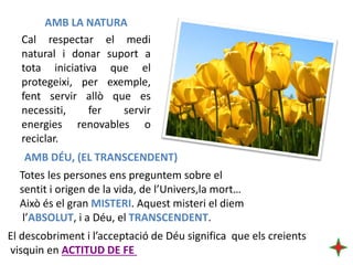 AMB LA NATURA
Cal respectar el medi
natural i donar suport a
tota iniciativa que el
protegeixi, per exemple,
fent servir allò que es
necessiti,
fer
servir
energies renovables o
reciclar.
AMB DÉU, (EL TRANSCENDENT)
Totes les persones ens preguntem sobre el
sentit i origen de la vida, de l’Univers,la mort…
Això és el gran MISTERI. Aquest misteri el diem
l’ABSOLUT, i a Déu, el TRANSCENDENT.
El descobriment i l’acceptació de Déu significa que els creients
visquin en ACTITUD DE FE

 