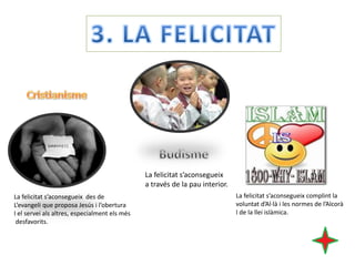 La felicitat s’aconsegueix
a través de la pau interior.
La felicitat s’aconsegueix des de
L’evangeli que proposa Jesús i l’obertura
I el servei als altres, especialment els més
desfavorits.

La felicitat s’aconsegueix complint la
voluntat d’Al·là i les normes de l’Alcorà
I de la llei islàmica.

 