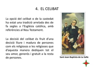 4. EL CELIBAT
La opció del celibat o de la castedat
ha estat una tradició arrelada des de
fa segles a l’Església catòlica, amb
referències al Nou Testament.
La decisió del celibat és fruit d’una
decisió lliure i madura de persones
com els religiosos o les religioses que
d’aquesta manera dediquen tot el
seu amor, generós i gratuït a la resta
de persones.

Sant Joan Baptista de La Salle

 