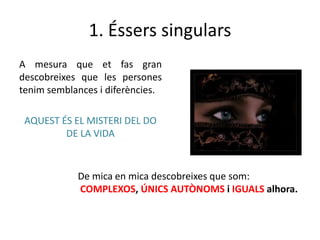 1. Éssers singulars
A mesura que et fas gran
descobreixes que les persones
tenim semblances i diferències.

AQUEST ÉS EL MISTERI DEL DO
DE LA VIDA

De mica en mica descobreixes que som:
COMPLEXOS, ÚNICS AUTÒNOMS i IGUALS alhora.

 