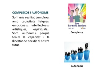 COMPLEXOS I AUTÒNOMS
Som una realitat complexa,
amb capacitats físiques,
emocionals, intel·lectuals,
artístiques,
espirituals…
Som autònoms perquè
tenim la capacitat i la
llibertat de decidir el nostre
futur.

Complexos

Autònoms

 