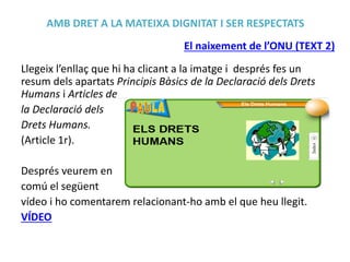 AMB DRET A LA MATEIXA DIGNITAT I SER RESPECTATS
El naixement de l’ONU (TEXT 2)
Llegeix l’enllaç que hi ha clicant a la imatge i després fes un
resum dels apartats Principis Bàsics de la Declaració dels Drets
Humans i Articles de
la Declaració dels
Drets Humans.
(Article 1r).
Després veurem en
comú el següent
vídeo i ho comentarem relacionant-ho amb el que heu llegit.
VÍDEO

 