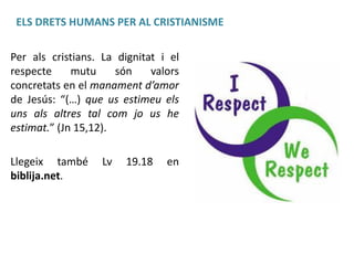 ELS DRETS HUMANS PER AL CRISTIANISME
Per als cristians. La dignitat i el
respecte
mutu
són
valors
concretats en el manament d’amor
de Jesús: “(…) que us estimeu els
uns als altres tal com jo us he
estimat.” (Jn 15,12).
Llegeix també
biblija.net.

Lv

19.18

en

 