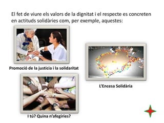 El fet de viure els valors de la dignitat i el respecte es concreten
en actituds solidàries com, per exemple, aquestes:

Promoció de la justicia i la solidaritat

L’Encesa Solidària

I tú? Quina n’afegiries?

 
