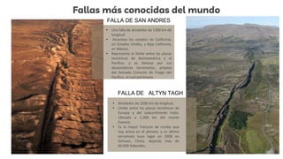 Fallas más conocidas del mundo
• Una falla de alrededor de 1300 km de
longitud
• Atraviesa los estados de California,
en Estados Unidos, y Baja California,
en México.
• Representa el límite entre las placas
tectónicas de Norteamérica y el
Pacífico, y es famosa por sus
devastadores terremotos, propios
del llamado Cinturón de Fuego del
Pacífico, al cual pertenece.
• Alrededor de 2500 km de longitud,
• Límite entre las placas tectónicas de
Eurasia y del subcontinente Indio.
Ubicada a 1.200 km del monte
Everest,
• Es la mayor fractura de rumbo que
hay activa en el planeta, y su último
terremoto tuvo lugar en 2008 en
Sichuan, China, dejando más de
60.000 fallecidos.
FALLA DE SAN ANDRES
FALLA DE ALTYN TAGH
 