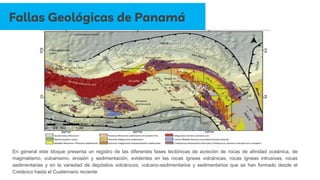 En general este bloque presenta un registro de las diferentes fases tectónicas de acreción de rocas de afinidad oceánica, de
magmatismo, vulcanismo, erosión y sedimentación, evidentes en las rocas ígneas volcánicas, rocas ígneas intrusivas, rocas
sedimentarias y en la variedad de depósitos volcánicos, vulcano-sedimentarios y sedimentarios que se han formado desde el
Cretácico hasta el Cuaternario reciente
Fallas Geológicas de Panamá
 